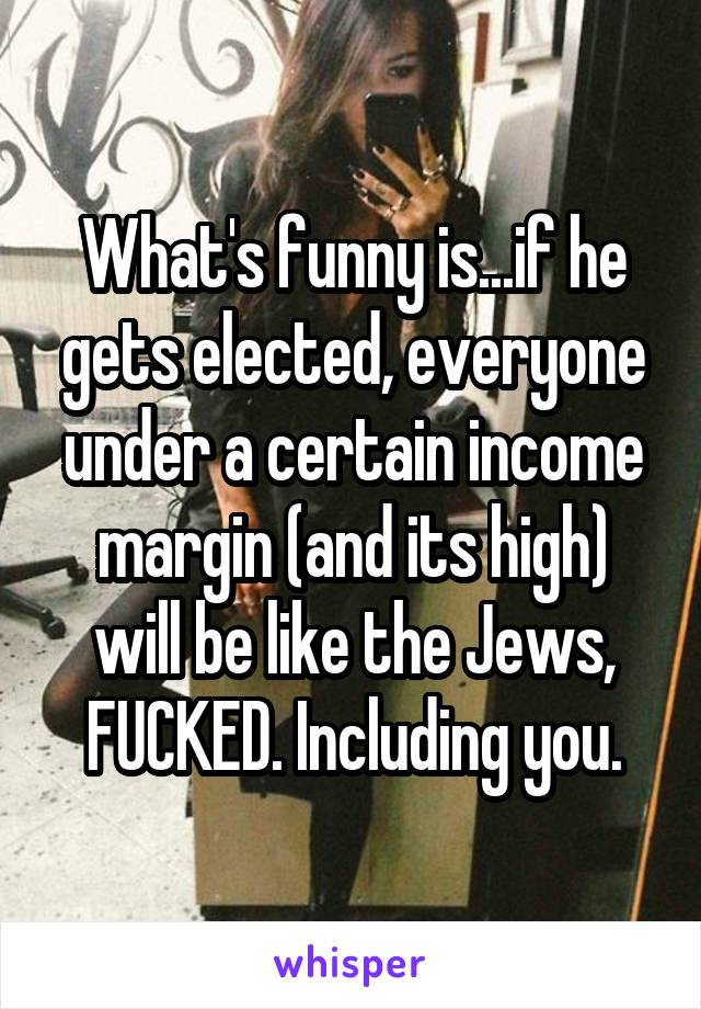 What's funny is...if he gets elected, everyone under a certain income margin (and its high) will be like the Jews, FUCKED. Including you.