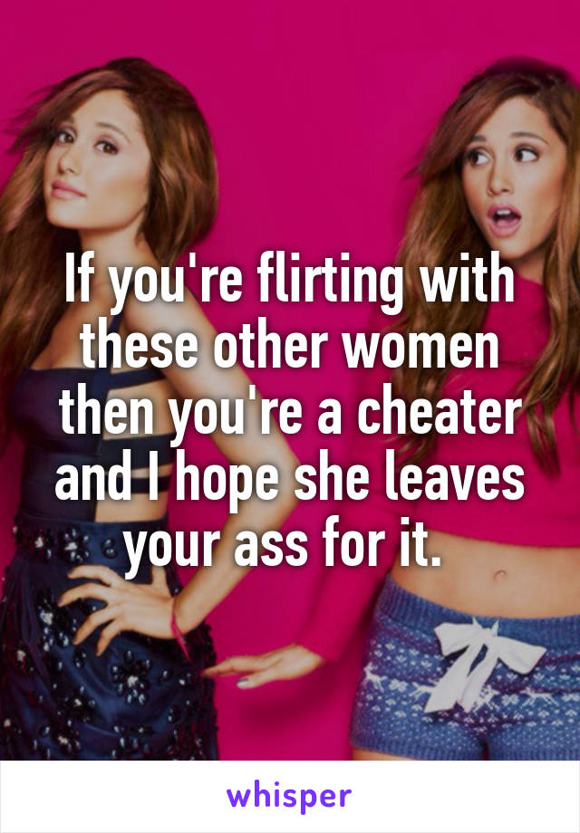 If you're flirting with these other women then you're a cheater and I hope she leaves your ass for it. 