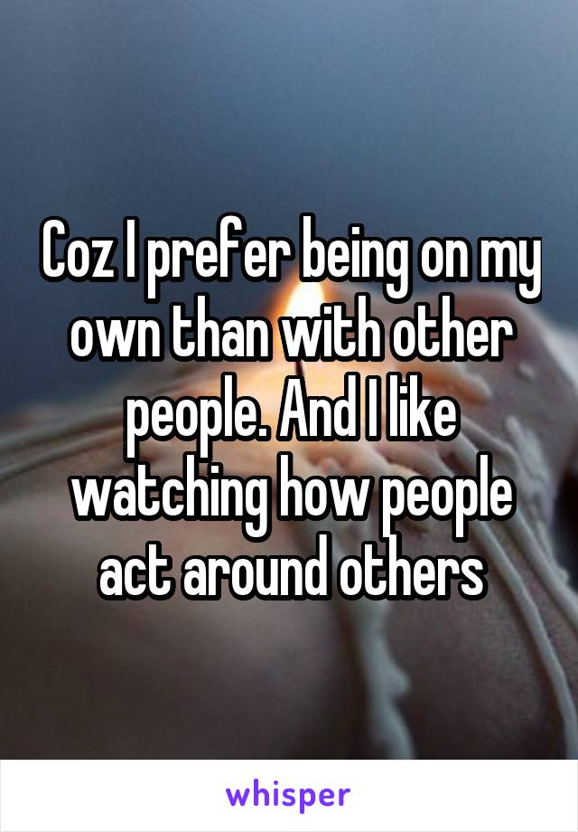 Coz I prefer being on my own than with other people. And I like watching how people act around others