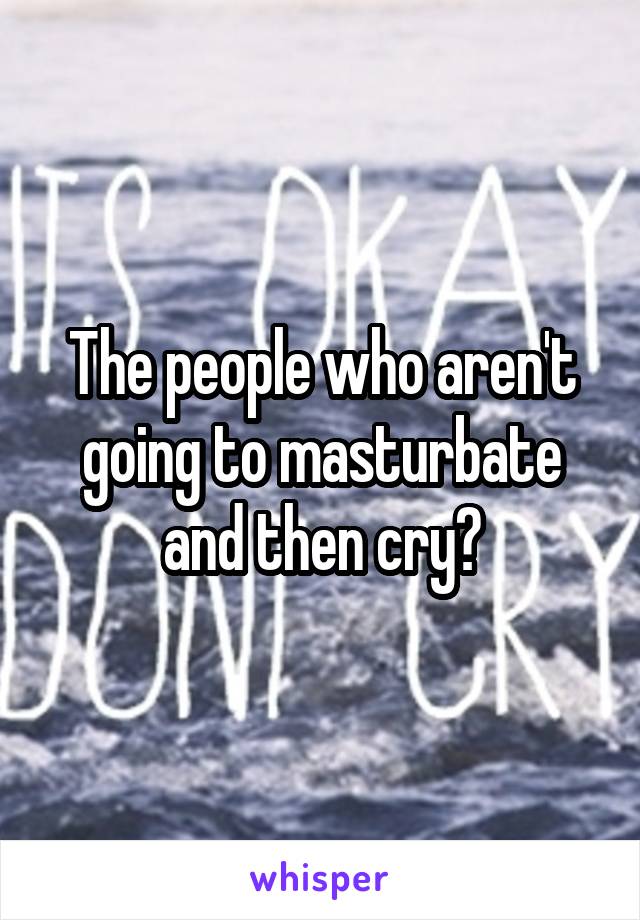 The people who aren't going to masturbate and then cry?