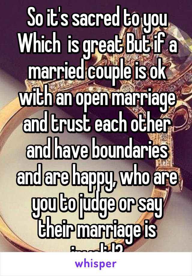 So it's sacred to you Which  is great But if a married couple is ok with an open marriage and trust each other and have boundaries and are happy, who are you to judge or say their marriage is invalid?