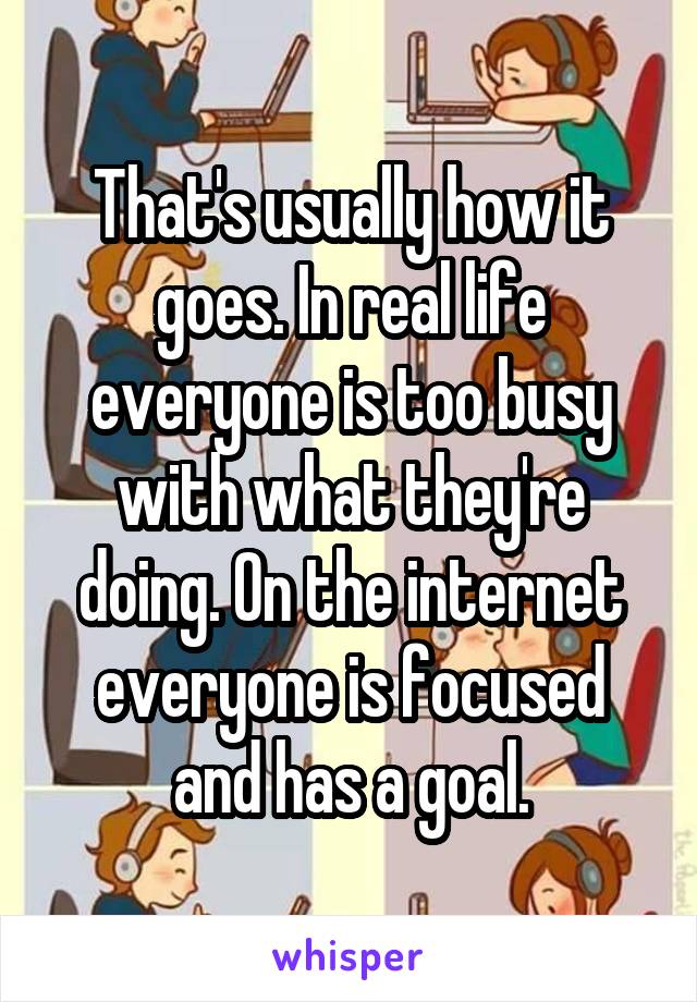 That's usually how it goes. In real life everyone is too busy with what they're doing. On the internet everyone is focused and has a goal.