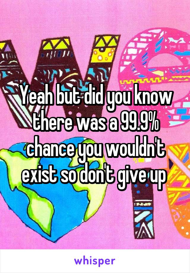 Yeah but did you know there was a 99.9% chance you wouldn't exist so don't give up 