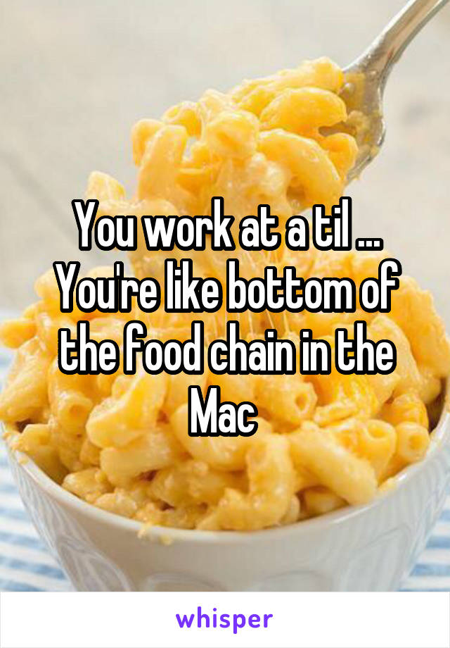 You work at a til ... You're like bottom of the food chain in the Mac 