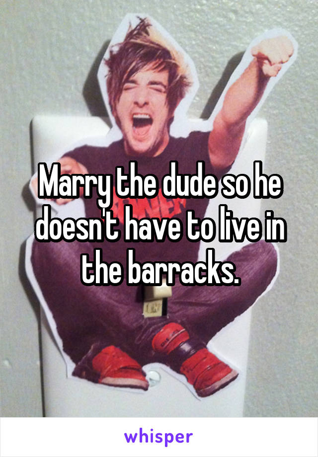 Marry the dude so he doesn't have to live in the barracks.