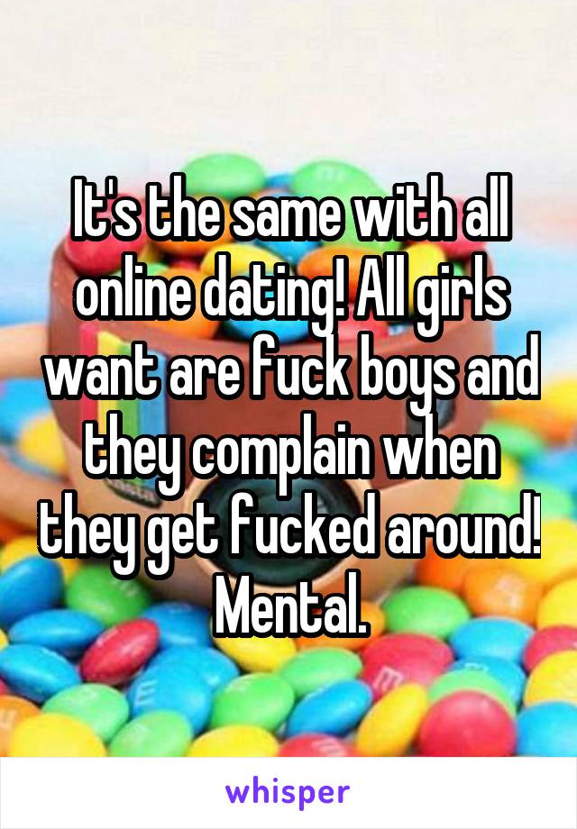 It's the same with all online dating! All girls want are fuck boys and they complain when they get fucked around! Mental.