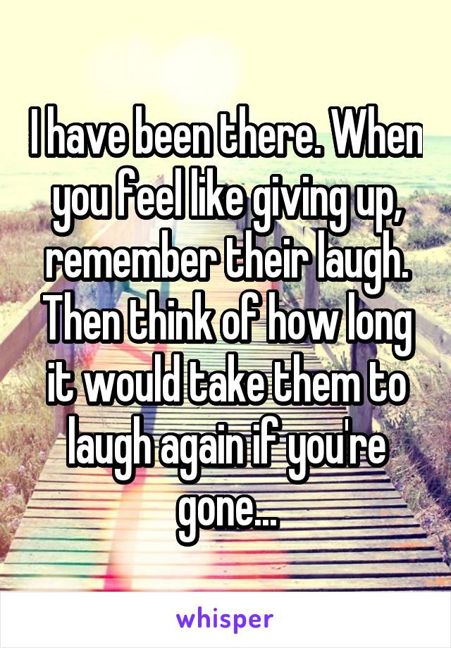 I have been there. When you feel like giving up, remember their laugh. Then think of how long it would take them to laugh again if you're gone...