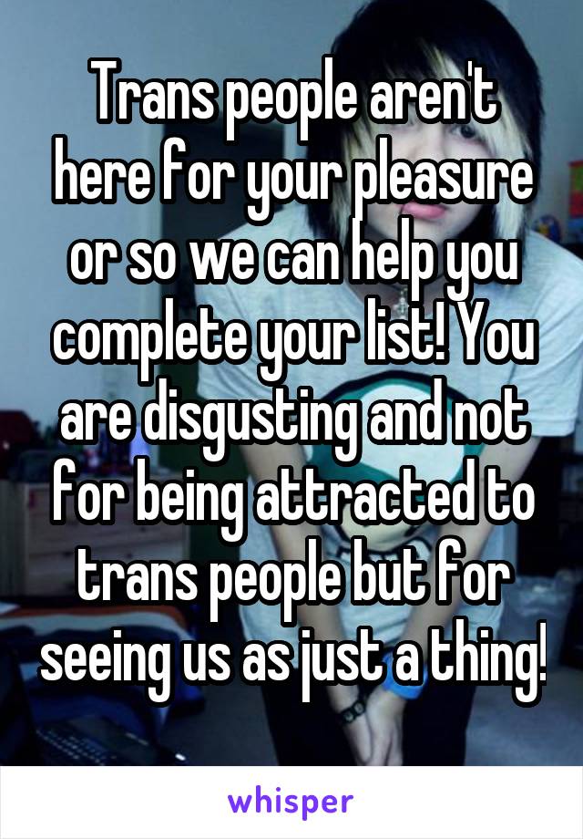 Trans people aren't here for your pleasure or so we can help you complete your list! You are disgusting and not for being attracted to trans people but for seeing us as just a thing! 