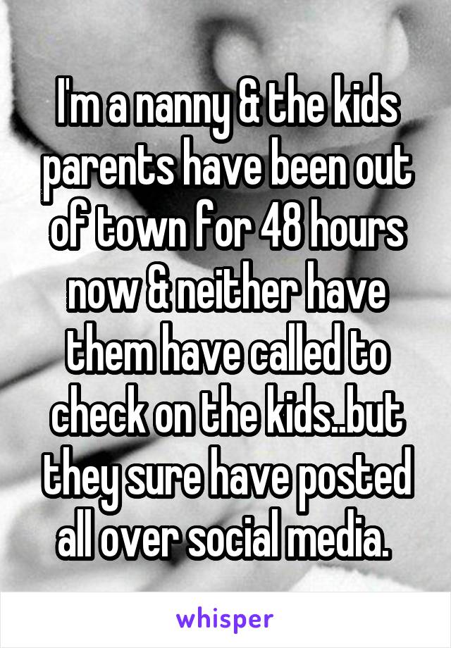 I'm a nanny & the kids parents have been out of town for 48 hours now & neither have them have called to check on the kids..but they sure have posted all over social media. 