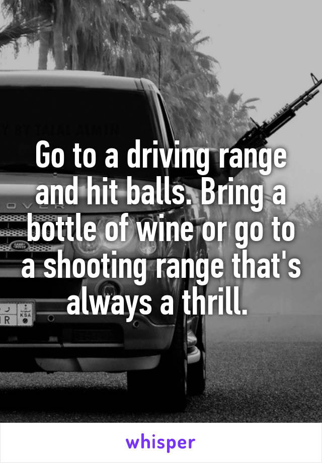 Go to a driving range and hit balls. Bring a bottle of wine or go to a shooting range that's always a thrill. 