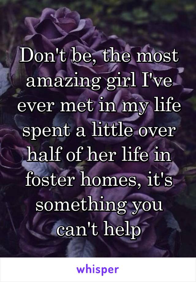 Don't be, the most amazing girl I've ever met in my life spent a little over half of her life in foster homes, it's something you can't help