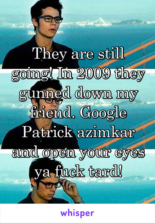 They are still going! In 2009 they gunned down my friend. Google Patrick azimkar and open your eyes ya fuck tard!