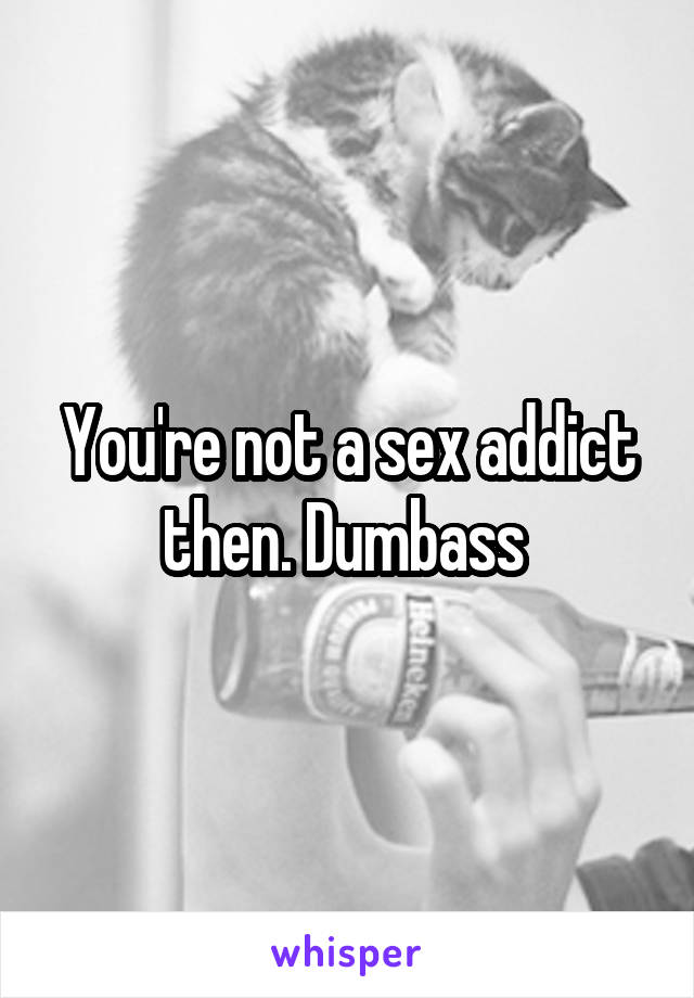 You're not a sex addict then. Dumbass 