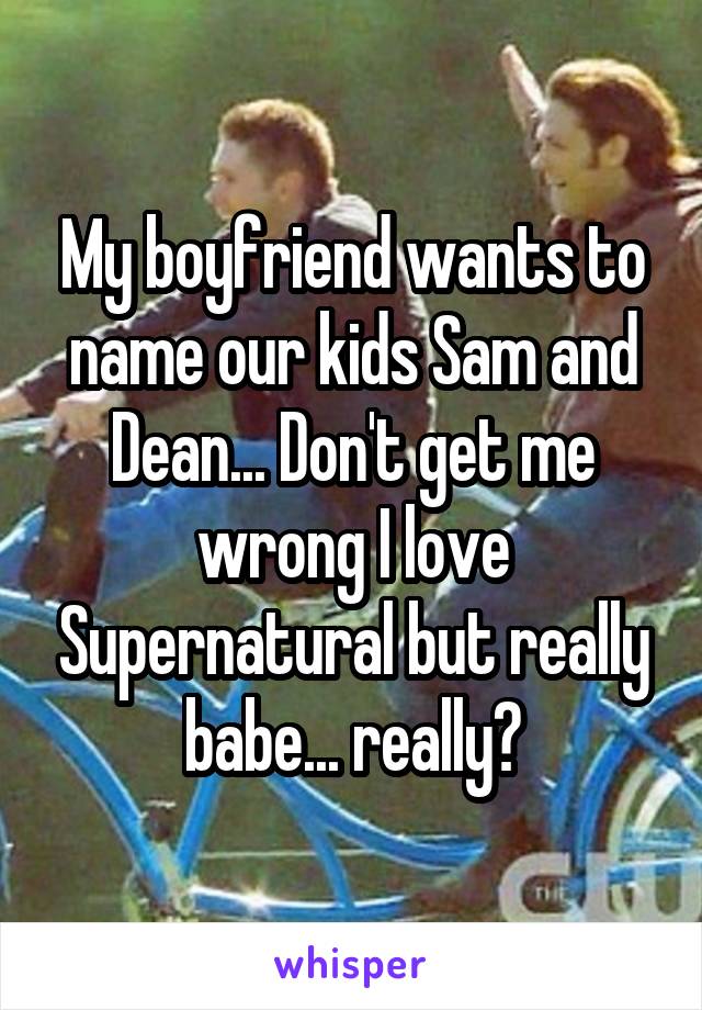 My boyfriend wants to name our kids Sam and Dean... Don't get me wrong I love Supernatural but really babe... really?