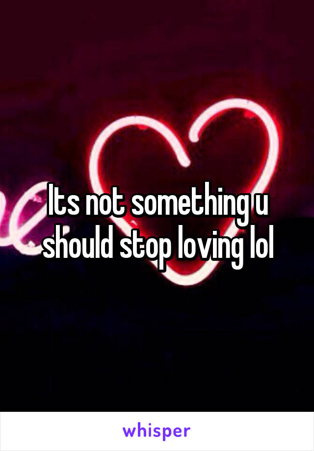 Its not something u should stop loving lol