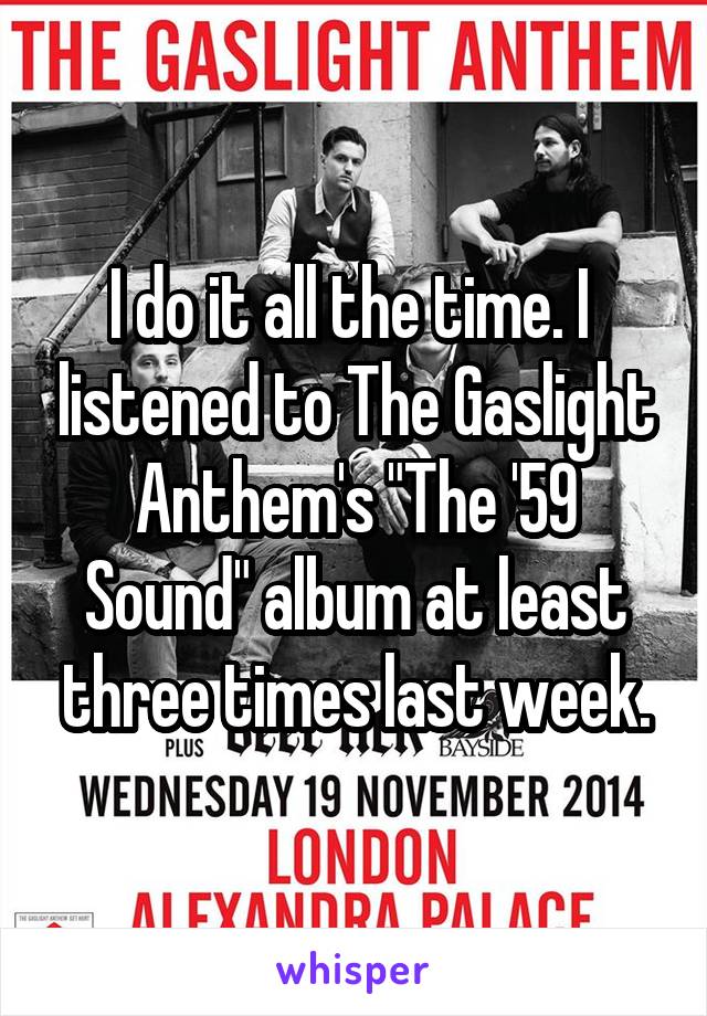 I do it all the time. I  listened to The Gaslight Anthem's "The '59 Sound" album at least three times last week.