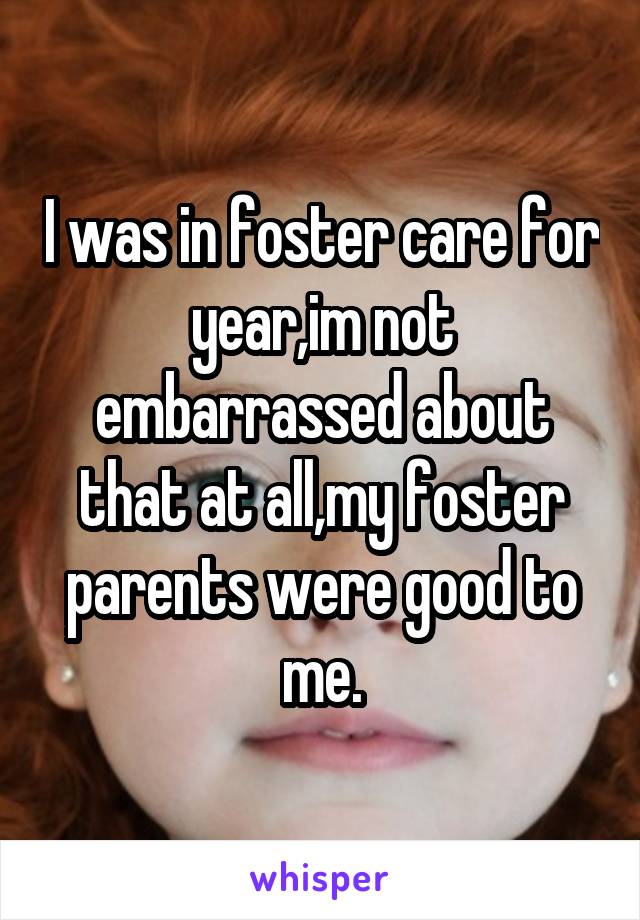 I was in foster care for year,im not embarrassed about that at all,my foster parents were good to me.