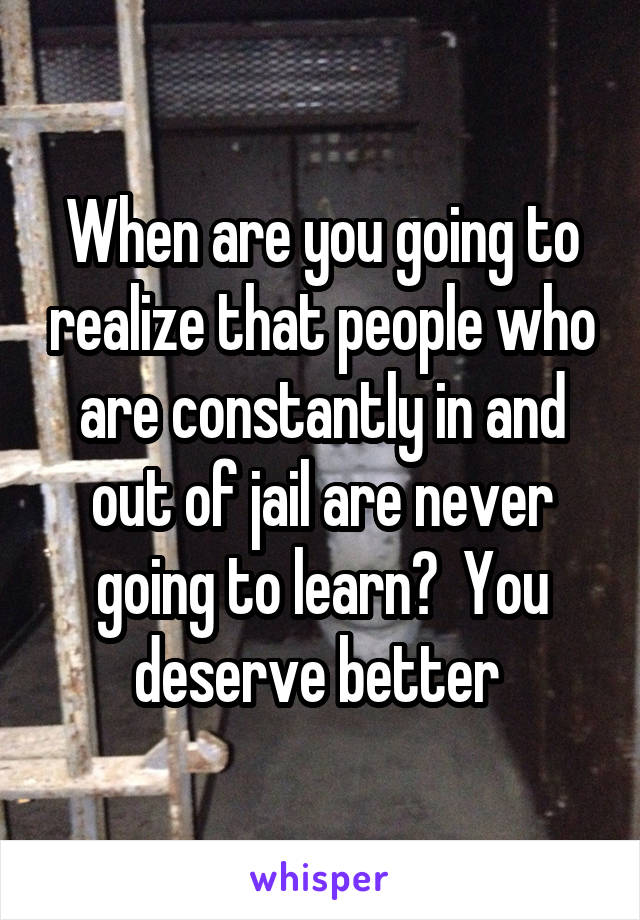 When are you going to realize that people who are constantly in and out of jail are never going to learn?  You deserve better 