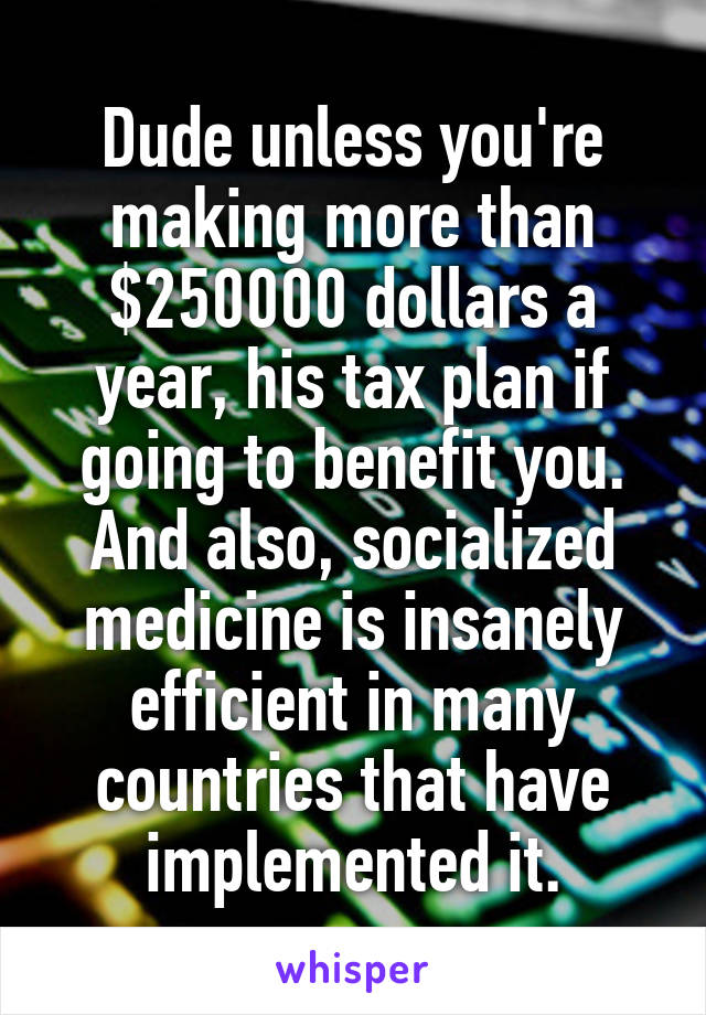 Dude unless you're making more than $250000 dollars a year, his tax plan if going to benefit you. And also, socialized medicine is insanely efficient in many countries that have implemented it.