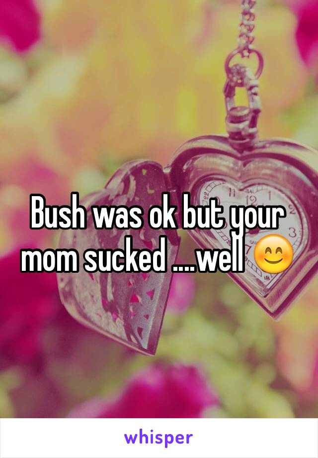 Bush was ok but your mom sucked ....well 😊