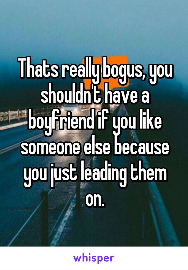 Thats really bogus, you shouldn't have a boyfriend if you like someone else because you just leading them on.