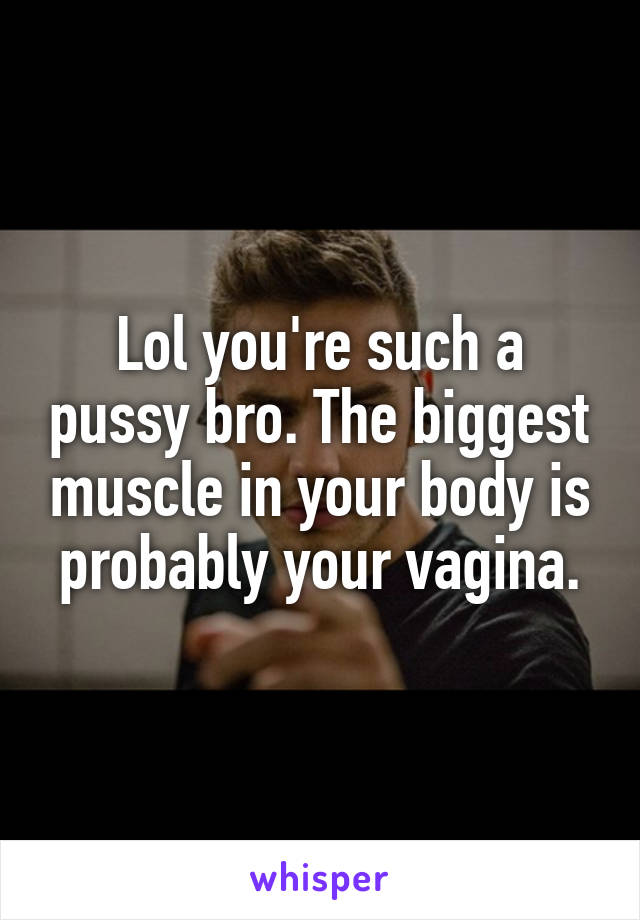 Lol you're such a pussy bro. The biggest muscle in your body is probably your vagina.