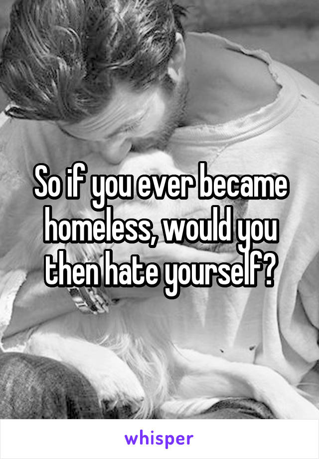 So if you ever became homeless, would you then hate yourself?