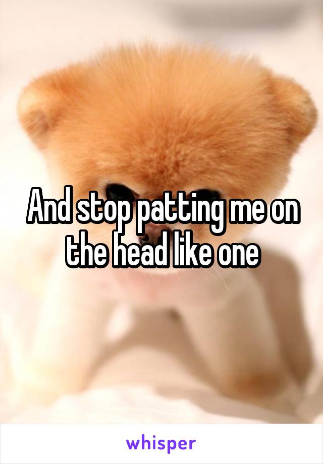 And stop patting me on the head like one