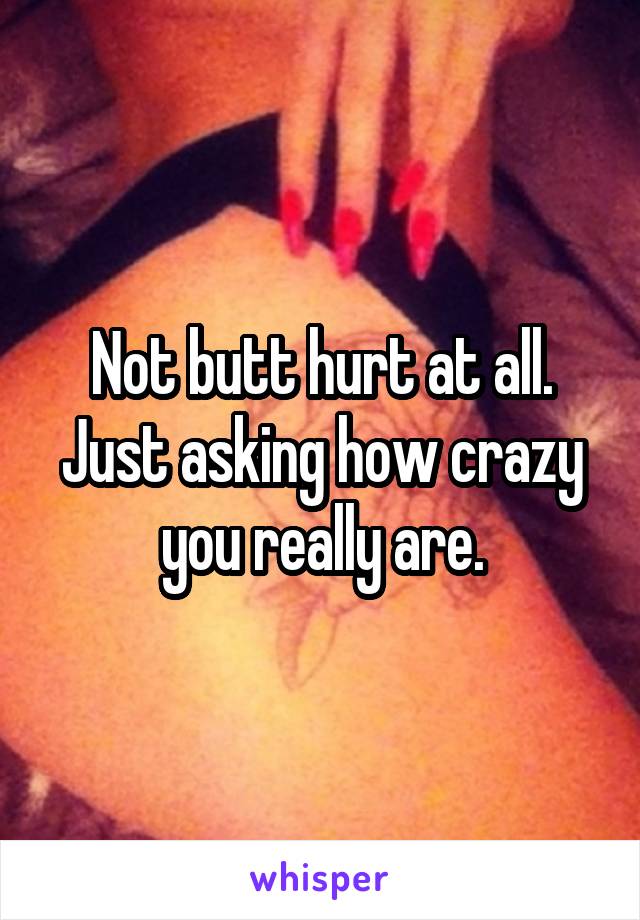 Not butt hurt at all.
Just asking how crazy you really are.