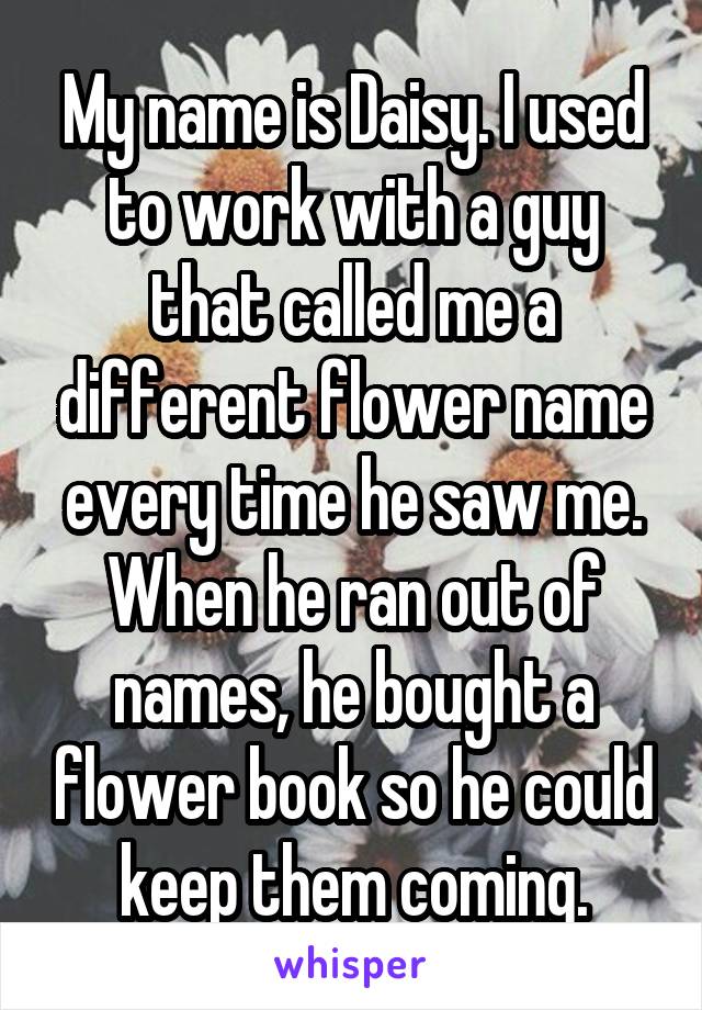 My name is Daisy. I used to work with a guy that called me a different flower name every time he saw me. When he ran out of names, he bought a flower book so he could keep them coming.