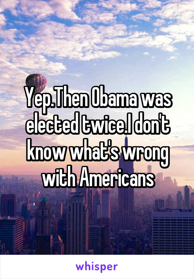 Yep.Then Obama was elected twice.I don't know what's wrong with Americans