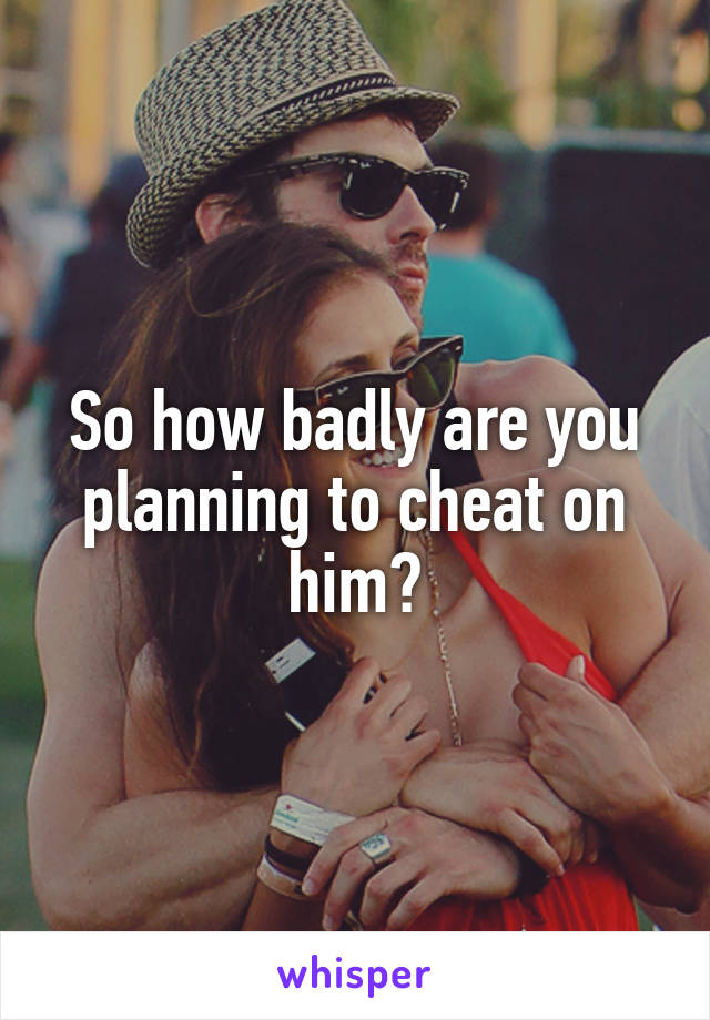 So how badly are you planning to cheat on him?