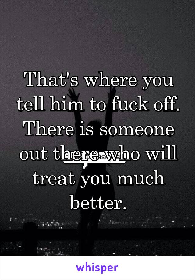 That's where you tell him to fuck off. There is someone out there who will treat you much better.