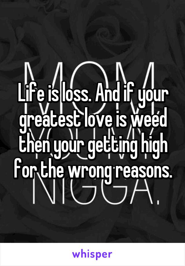 Life is loss. And if your greatest love is weed then your getting high for the wrong reasons.