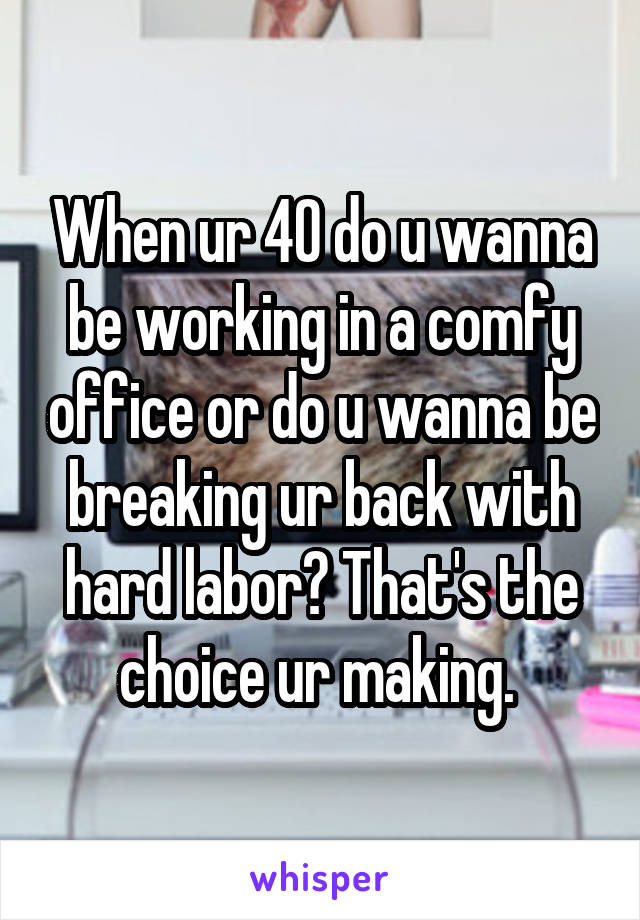 When ur 40 do u wanna be working in a comfy office or do u wanna be breaking ur back with hard labor? That's the choice ur making. 