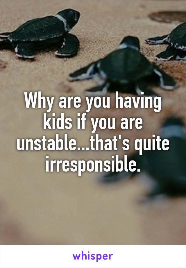 Why are you having kids if you are unstable...that's quite irresponsible.