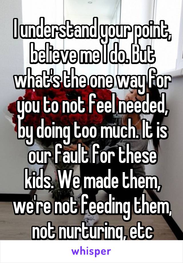 I understand your point, believe me I do. But what's the one way for you to not feel needed, by doing too much. It is our fault for these kids. We made them, we're not feeding them, not nurturing, etc