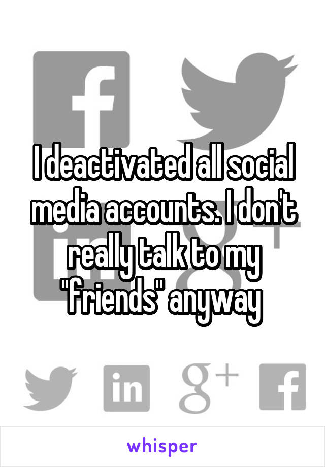 I deactivated all social media accounts. I don't really talk to my "friends" anyway 