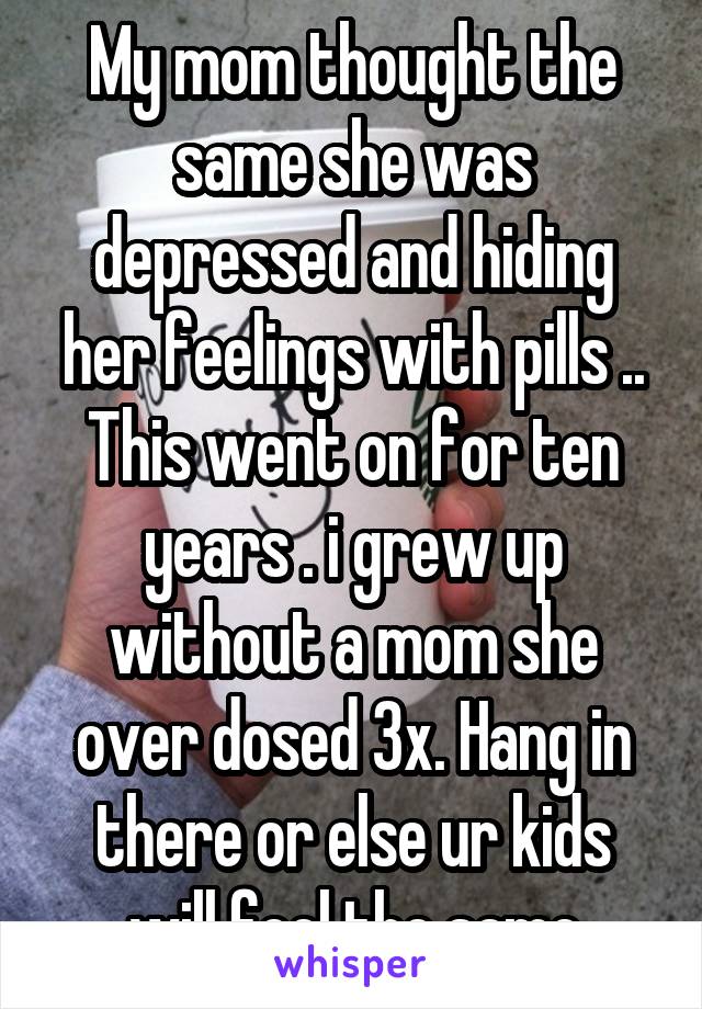 My mom thought the same she was depressed and hiding her feelings with pills .. This went on for ten years . i grew up without a mom she over dosed 3x. Hang in there or else ur kids will feel the same