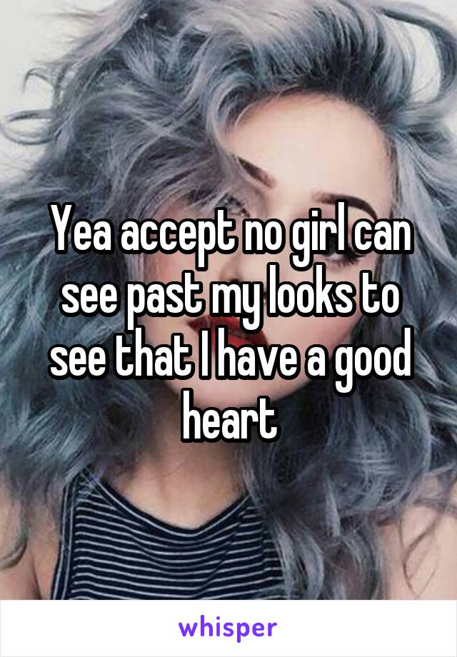 Yea accept no girl can see past my looks to see that I have a good heart