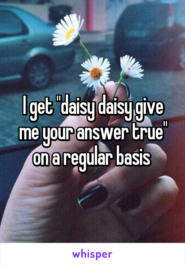 I get "daisy daisy give me your answer true" on a regular basis 