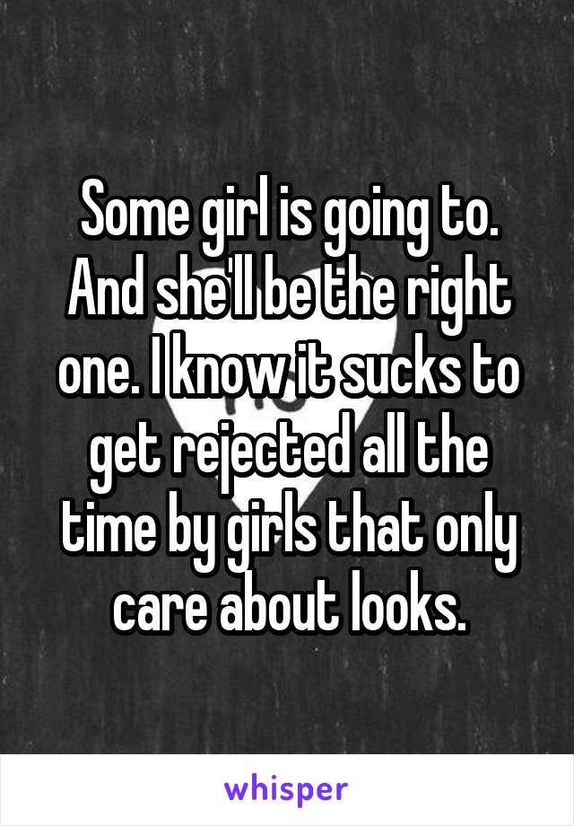 Some girl is going to. And she'll be the right one. I know it sucks to get rejected all the time by girls that only care about looks.