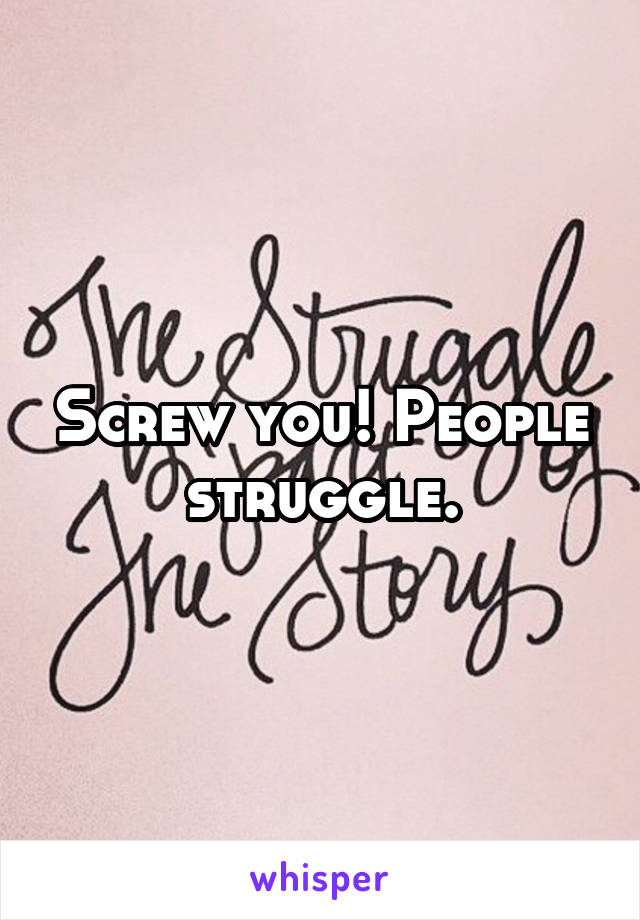 Screw you! People struggle.