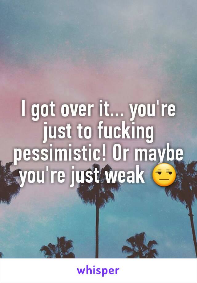 I got over it... you're just to fucking pessimistic! Or maybe you're just weak 😒