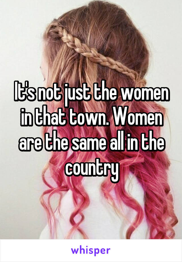 It's not just the women in that town. Women are the same all in the country