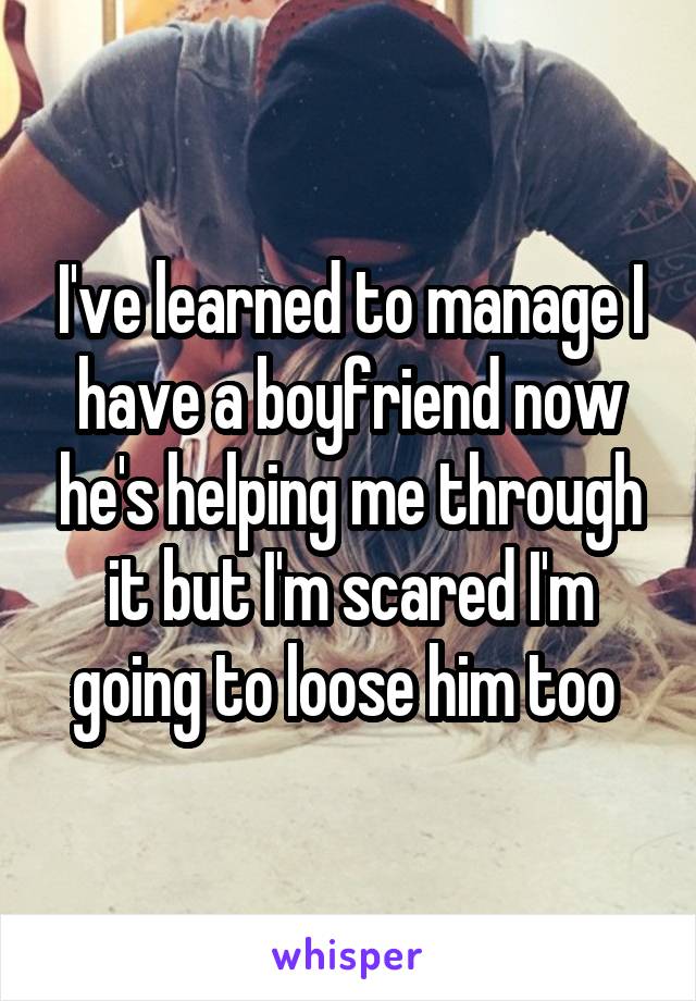 I've learned to manage I have a boyfriend now he's helping me through it but I'm scared I'm going to loose him too 