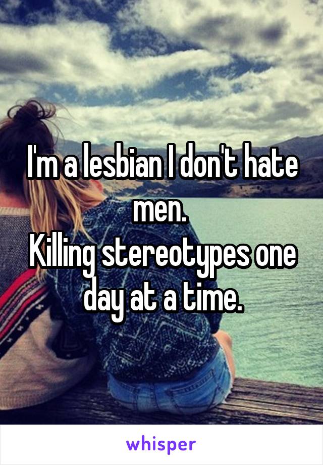 I'm a lesbian I don't hate men. 
Killing stereotypes one day at a time.