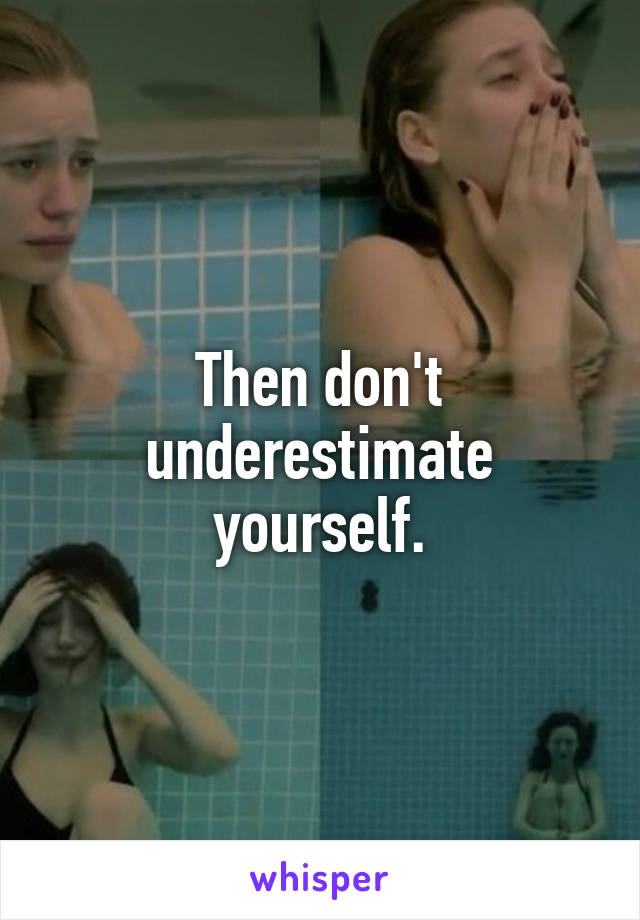 Then don't underestimate yourself.