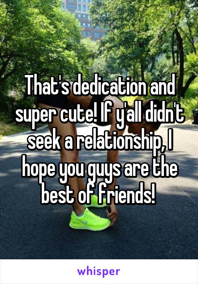 That's dedication and super cute! If y'all didn't seek a relationship, I hope you guys are the best of friends! 