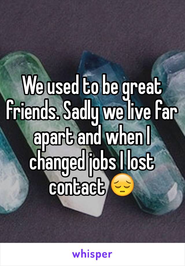 We used to be great friends. Sadly we live far apart and when I changed jobs I lost contact 😔